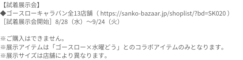 【試着展示会】 ◆ゴースローキャラバン全13店舗（ https://sanko-bazaar.jp/shoplist/?bd=SK020 ） ［試着展示会開始］8/28（水）09/24（火） ※ご購入はできません。 ※展示アイテムは「ゴースロー×水曜どう」とのコラボアイテムのみとなります。 ※展示サイズは店舗により異なります。