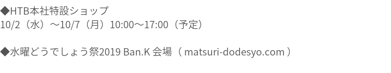 ◆HTB本社特設ショップ 10/2（水）010/7（月）10:00017:00（予定） ◆水曜どうでしょう祭2019 Ban.K 会場（ matsuri-dodesyo.com ）